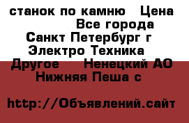 станок по камню › Цена ­ 29 000 - Все города, Санкт-Петербург г. Электро-Техника » Другое   . Ненецкий АО,Нижняя Пеша с.